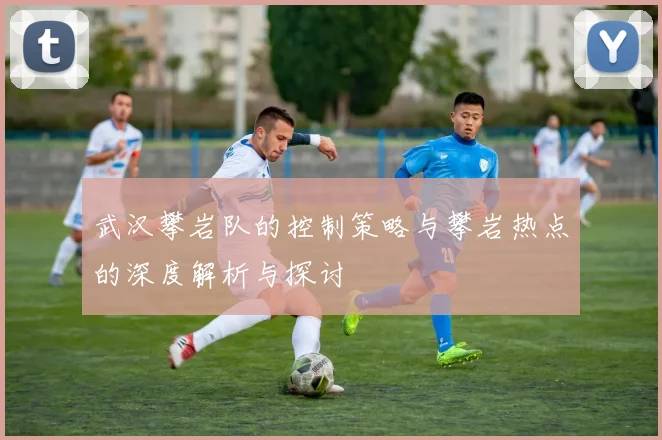 武汉攀岩队的控制策略与攀岩热点的深度解析与探讨