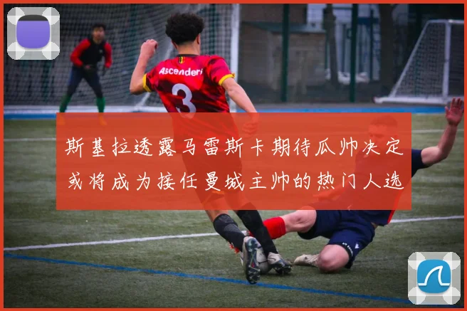 斯基拉透露马雷斯卡期待瓜帅决定或将成为接任曼城主帅的热门人选