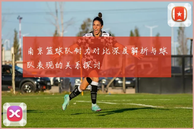 南京篮球队耐力对比深度解析与球队表现的关系探讨