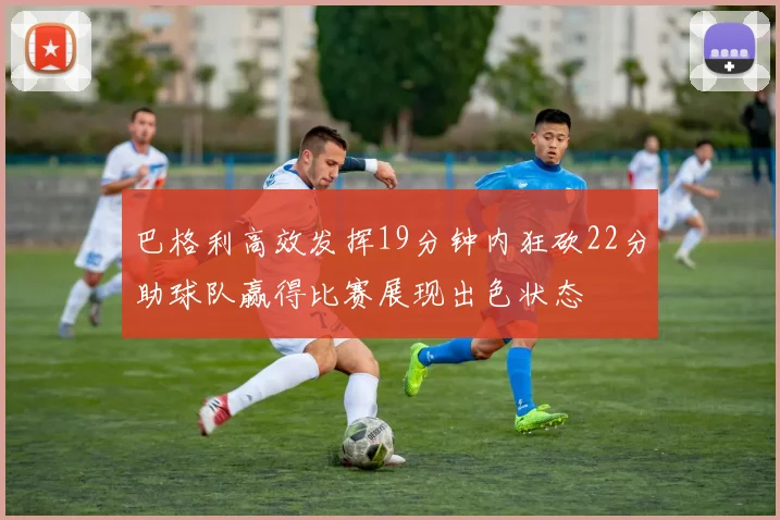 巴格利高效发挥19分钟内狂砍22分助球队赢得比赛展现出色状态