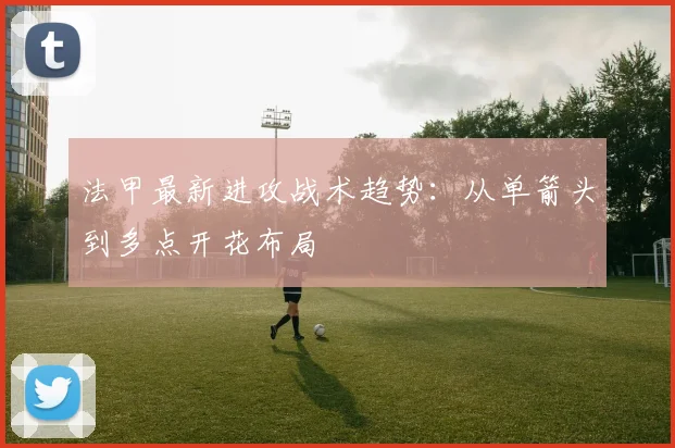 法甲最新进攻战术趋势：从单箭头到多点开花布局