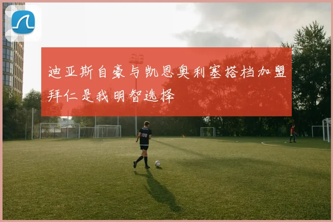 迪亚斯自豪与凯恩奥利塞搭档加盟拜仁是我明智选择