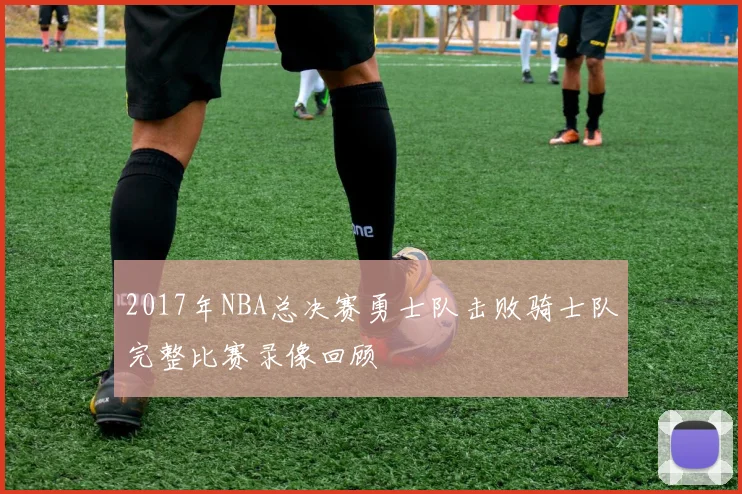 2017年NBA总决赛勇士队击败骑士队完整比赛录像回顾