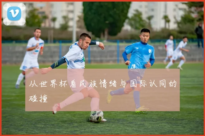 从世界杯看民族情绪与国际认同的碰撞