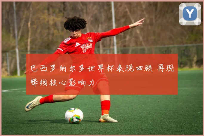 巴西罗纳尔多世界杯表现回顾 再现锋线核心影响力