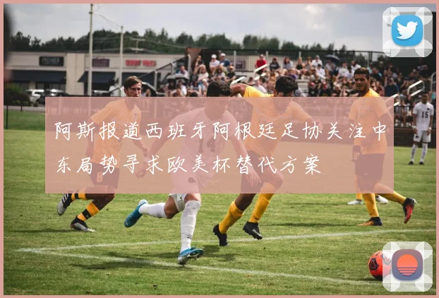 阿斯报道西班牙阿根廷足协关注中东局势寻求欧美杯替代方案