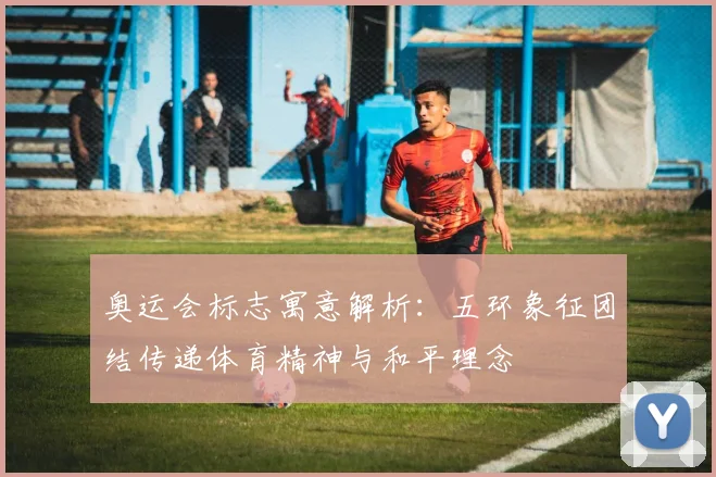 奥运会标志寓意解析：五环象征团结传递体育精神与和平理念